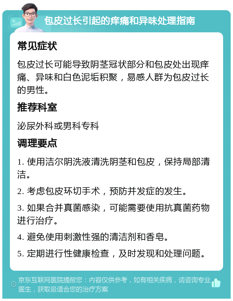 包皮过长引起的痒痛和异味处理指南 常见症状 包皮过长可能导致阴茎冠状部分和包皮处出现痒痛、异味和白色泥垢积聚，易感人群为包皮过长的男性。 推荐科室 泌尿外科或男科专科 调理要点 1. 使用洁尔阴洗液清洗阴茎和包皮，保持局部清洁。 2. 考虑包皮环切手术，预防并发症的发生。 3. 如果合并真菌感染，可能需要使用抗真菌药物进行治疗。 4. 避免使用刺激性强的清洁剂和香皂。 5. 定期进行性健康检查，及时发现和处理问题。