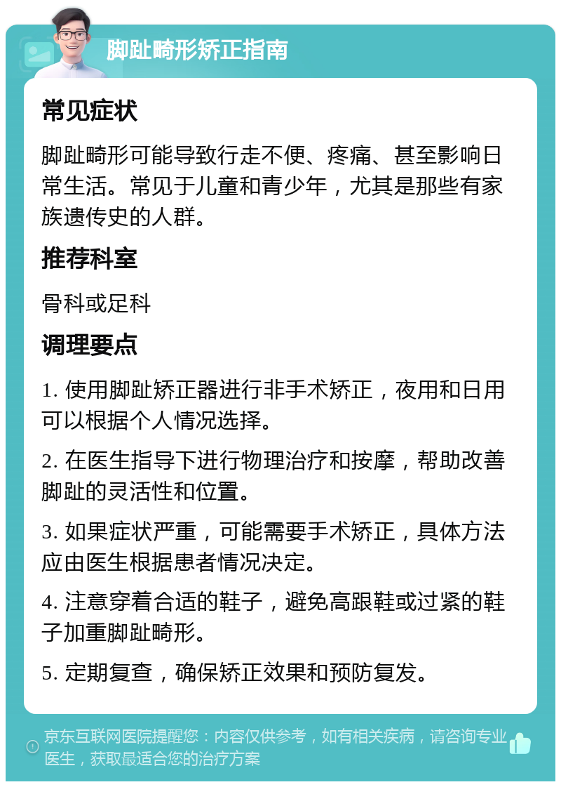 脚趾畸形矫正指南 常见症状 脚趾畸形可能导致行走不便、疼痛、甚至影响日常生活。常见于儿童和青少年，尤其是那些有家族遗传史的人群。 推荐科室 骨科或足科 调理要点 1. 使用脚趾矫正器进行非手术矫正，夜用和日用可以根据个人情况选择。 2. 在医生指导下进行物理治疗和按摩，帮助改善脚趾的灵活性和位置。 3. 如果症状严重，可能需要手术矫正，具体方法应由医生根据患者情况决定。 4. 注意穿着合适的鞋子，避免高跟鞋或过紧的鞋子加重脚趾畸形。 5. 定期复查，确保矫正效果和预防复发。