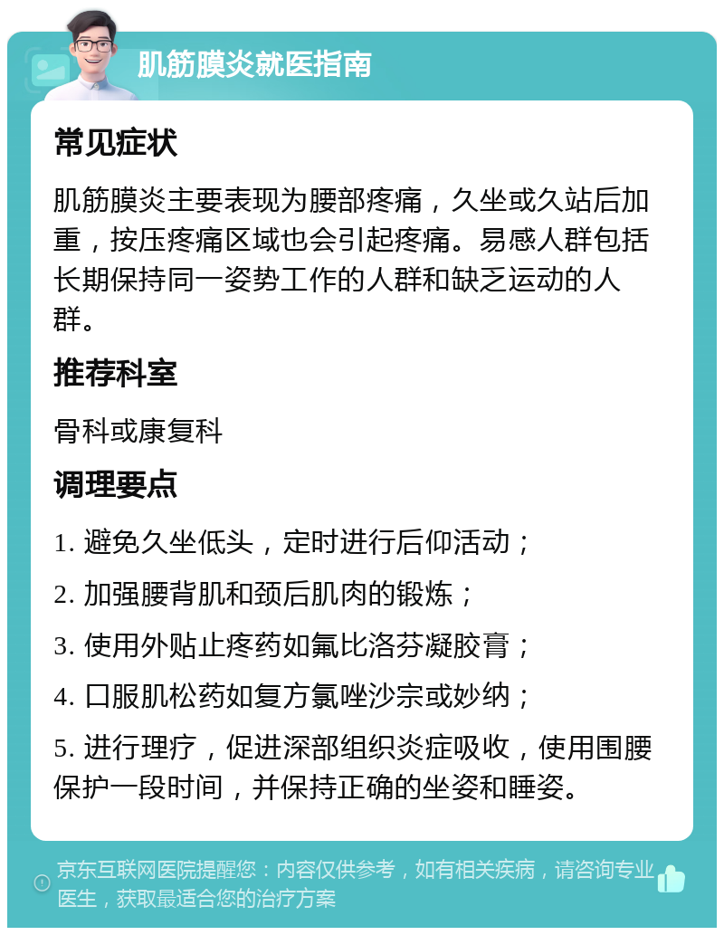 肌筋膜炎就医指南 常见症状 肌筋膜炎主要表现为腰部疼痛，久坐或久站后加重，按压疼痛区域也会引起疼痛。易感人群包括长期保持同一姿势工作的人群和缺乏运动的人群。 推荐科室 骨科或康复科 调理要点 1. 避免久坐低头，定时进行后仰活动； 2. 加强腰背肌和颈后肌肉的锻炼； 3. 使用外贴止疼药如氟比洛芬凝胶膏； 4. 口服肌松药如复方氯唑沙宗或妙纳； 5. 进行理疗，促进深部组织炎症吸收，使用围腰保护一段时间，并保持正确的坐姿和睡姿。