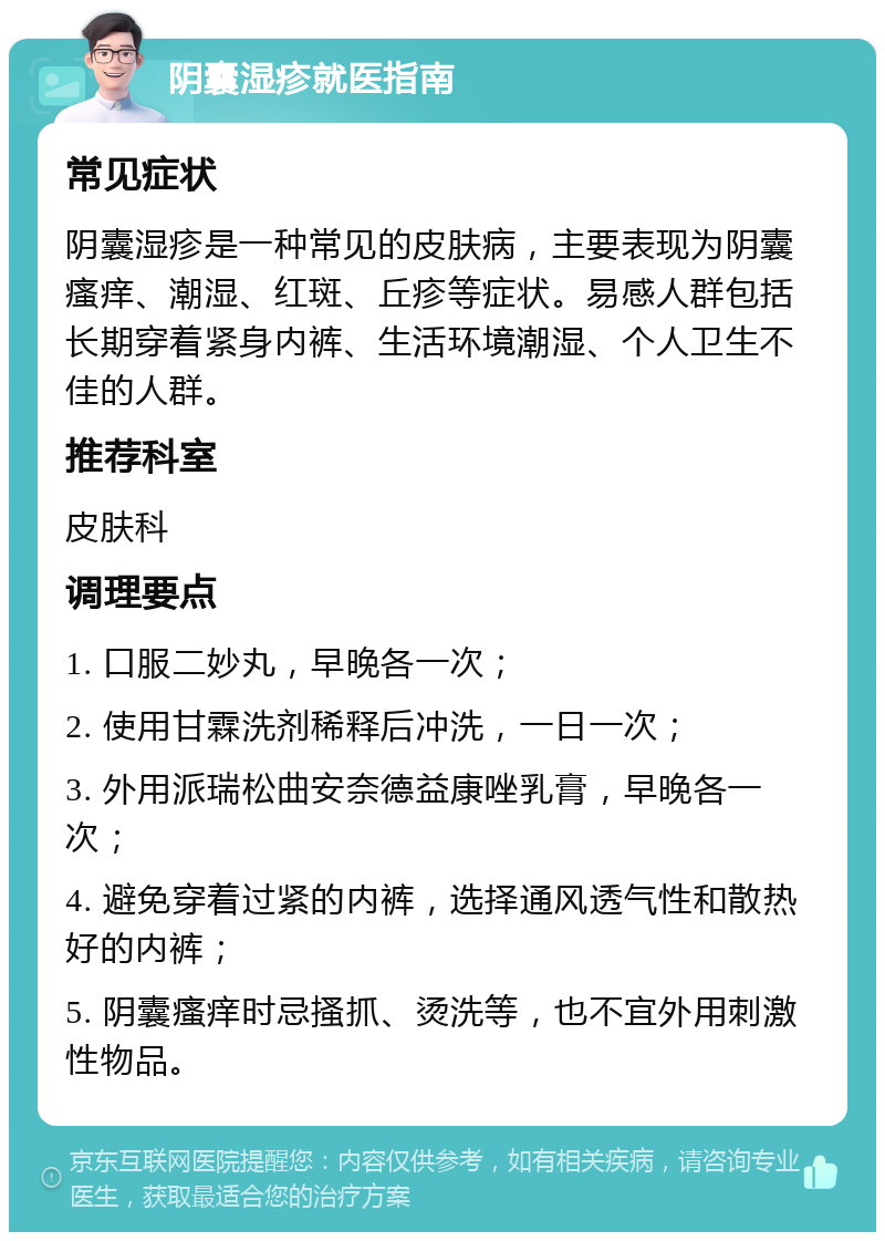 阴囊湿疹就医指南 常见症状 阴囊湿疹是一种常见的皮肤病，主要表现为阴囊瘙痒、潮湿、红斑、丘疹等症状。易感人群包括长期穿着紧身内裤、生活环境潮湿、个人卫生不佳的人群。 推荐科室 皮肤科 调理要点 1. 口服二妙丸，早晚各一次； 2. 使用甘霖洗剂稀释后冲洗，一日一次； 3. 外用派瑞松曲安奈德益康唑乳膏，早晚各一次； 4. 避免穿着过紧的内裤，选择通风透气性和散热好的内裤； 5. 阴囊瘙痒时忌搔抓、烫洗等，也不宜外用刺激性物品。