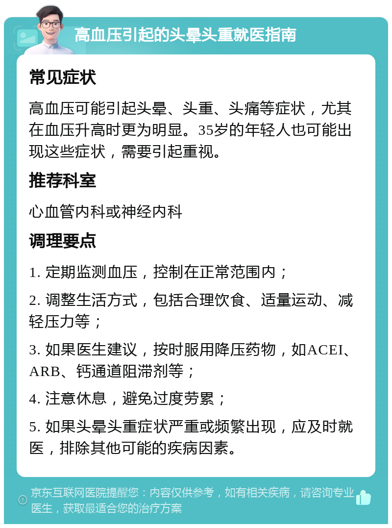 高血压引起的头晕头重就医指南 常见症状 高血压可能引起头晕、头重、头痛等症状，尤其在血压升高时更为明显。35岁的年轻人也可能出现这些症状，需要引起重视。 推荐科室 心血管内科或神经内科 调理要点 1. 定期监测血压，控制在正常范围内； 2. 调整生活方式，包括合理饮食、适量运动、减轻压力等； 3. 如果医生建议，按时服用降压药物，如ACEI、ARB、钙通道阻滞剂等； 4. 注意休息，避免过度劳累； 5. 如果头晕头重症状严重或频繁出现，应及时就医，排除其他可能的疾病因素。