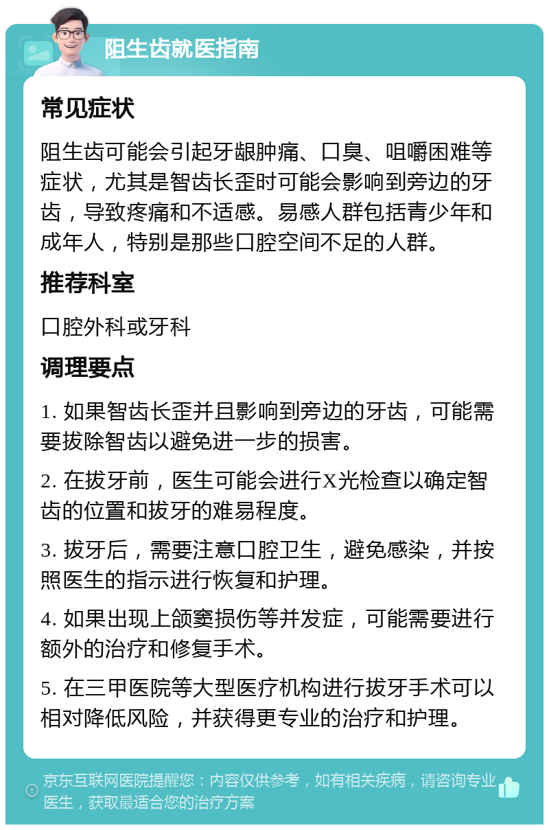 阻生齿就医指南 常见症状 阻生齿可能会引起牙龈肿痛、口臭、咀嚼困难等症状，尤其是智齿长歪时可能会影响到旁边的牙齿，导致疼痛和不适感。易感人群包括青少年和成年人，特别是那些口腔空间不足的人群。 推荐科室 口腔外科或牙科 调理要点 1. 如果智齿长歪并且影响到旁边的牙齿，可能需要拔除智齿以避免进一步的损害。 2. 在拔牙前，医生可能会进行X光检查以确定智齿的位置和拔牙的难易程度。 3. 拔牙后，需要注意口腔卫生，避免感染，并按照医生的指示进行恢复和护理。 4. 如果出现上颌窦损伤等并发症，可能需要进行额外的治疗和修复手术。 5. 在三甲医院等大型医疗机构进行拔牙手术可以相对降低风险，并获得更专业的治疗和护理。