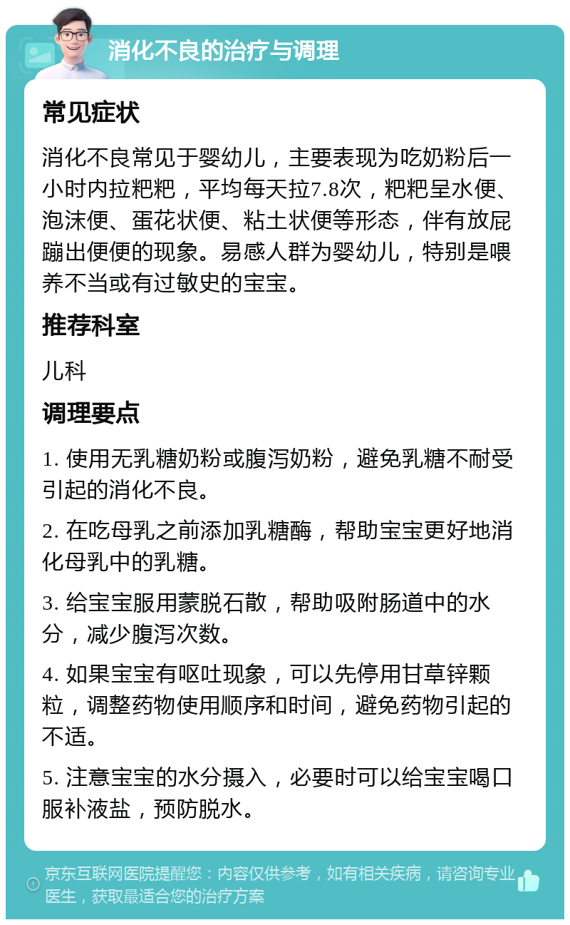 消化不良的治疗与调理 常见症状 消化不良常见于婴幼儿，主要表现为吃奶粉后一小时内拉粑粑，平均每天拉7.8次，粑粑呈水便、泡沫便、蛋花状便、粘土状便等形态，伴有放屁蹦出便便的现象。易感人群为婴幼儿，特别是喂养不当或有过敏史的宝宝。 推荐科室 儿科 调理要点 1. 使用无乳糖奶粉或腹泻奶粉，避免乳糖不耐受引起的消化不良。 2. 在吃母乳之前添加乳糖酶，帮助宝宝更好地消化母乳中的乳糖。 3. 给宝宝服用蒙脱石散，帮助吸附肠道中的水分，减少腹泻次数。 4. 如果宝宝有呕吐现象，可以先停用甘草锌颗粒，调整药物使用顺序和时间，避免药物引起的不适。 5. 注意宝宝的水分摄入，必要时可以给宝宝喝口服补液盐，预防脱水。