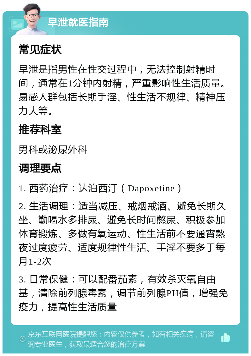 早泄就医指南 常见症状 早泄是指男性在性交过程中，无法控制射精时间，通常在1分钟内射精，严重影响性生活质量。易感人群包括长期手淫、性生活不规律、精神压力大等。 推荐科室 男科或泌尿外科 调理要点 1. 西药治疗：达泊西汀（Dapoxetine） 2. 生活调理：适当减压、戒烟戒酒、避免长期久坐、勤喝水多排尿、避免长时间憋尿、积极参加体育锻炼、多做有氧运动、性生活前不要通宵熬夜过度疲劳、适度规律性生活、手淫不要多于每月1-2次 3. 日常保健：可以配番茄素，有效杀灭氧自由基，清除前列腺毒素，调节前列腺PH值，增强免疫力，提高性生活质量