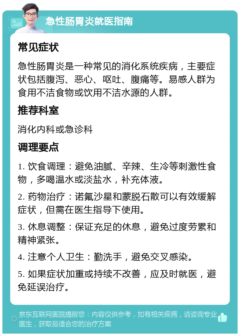 急性肠胃炎就医指南 常见症状 急性肠胃炎是一种常见的消化系统疾病，主要症状包括腹泻、恶心、呕吐、腹痛等。易感人群为食用不洁食物或饮用不洁水源的人群。 推荐科室 消化内科或急诊科 调理要点 1. 饮食调理：避免油腻、辛辣、生冷等刺激性食物，多喝温水或淡盐水，补充体液。 2. 药物治疗：诺氟沙星和蒙脱石散可以有效缓解症状，但需在医生指导下使用。 3. 休息调整：保证充足的休息，避免过度劳累和精神紧张。 4. 注意个人卫生：勤洗手，避免交叉感染。 5. 如果症状加重或持续不改善，应及时就医，避免延误治疗。