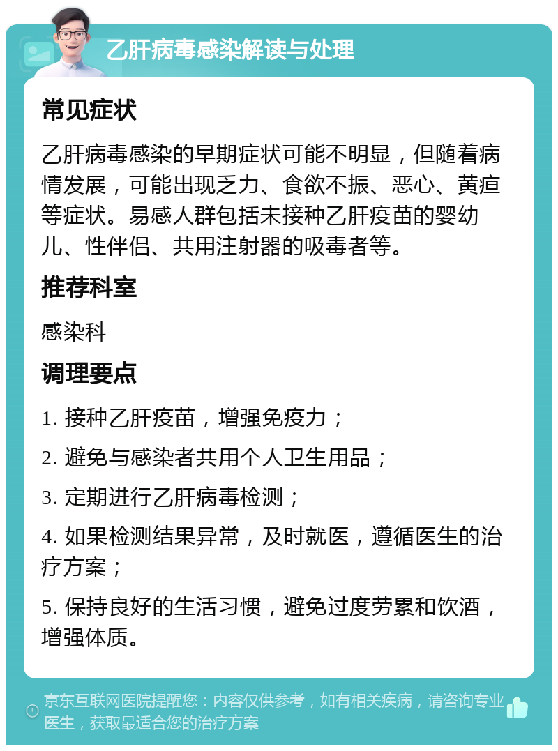 乙肝病毒感染解读与处理 常见症状 乙肝病毒感染的早期症状可能不明显，但随着病情发展，可能出现乏力、食欲不振、恶心、黄疸等症状。易感人群包括未接种乙肝疫苗的婴幼儿、性伴侣、共用注射器的吸毒者等。 推荐科室 感染科 调理要点 1. 接种乙肝疫苗，增强免疫力； 2. 避免与感染者共用个人卫生用品； 3. 定期进行乙肝病毒检测； 4. 如果检测结果异常，及时就医，遵循医生的治疗方案； 5. 保持良好的生活习惯，避免过度劳累和饮酒，增强体质。