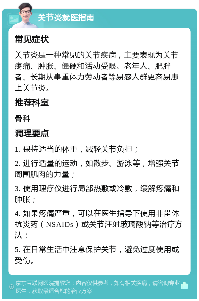 关节炎就医指南 常见症状 关节炎是一种常见的关节疾病，主要表现为关节疼痛、肿胀、僵硬和活动受限。老年人、肥胖者、长期从事重体力劳动者等易感人群更容易患上关节炎。 推荐科室 骨科 调理要点 1. 保持适当的体重，减轻关节负担； 2. 进行适量的运动，如散步、游泳等，增强关节周围肌肉的力量； 3. 使用理疗仪进行局部热敷或冷敷，缓解疼痛和肿胀； 4. 如果疼痛严重，可以在医生指导下使用非甾体抗炎药（NSAIDs）或关节注射玻璃酸钠等治疗方法； 5. 在日常生活中注意保护关节，避免过度使用或受伤。