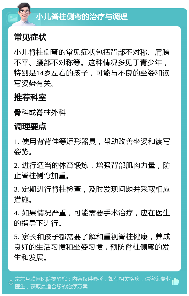 小儿脊柱侧弯的治疗与调理 常见症状 小儿脊柱侧弯的常见症状包括背部不对称、肩膀不平、腰部不对称等。这种情况多见于青少年，特别是14岁左右的孩子，可能与不良的坐姿和读写姿势有关。 推荐科室 骨科或脊柱外科 调理要点 1. 使用背背佳等矫形器具，帮助改善坐姿和读写姿势。 2. 进行适当的体育锻炼，增强背部肌肉力量，防止脊柱侧弯加重。 3. 定期进行脊柱检查，及时发现问题并采取相应措施。 4. 如果情况严重，可能需要手术治疗，应在医生的指导下进行。 5. 家长和孩子都需要了解和重视脊柱健康，养成良好的生活习惯和坐姿习惯，预防脊柱侧弯的发生和发展。