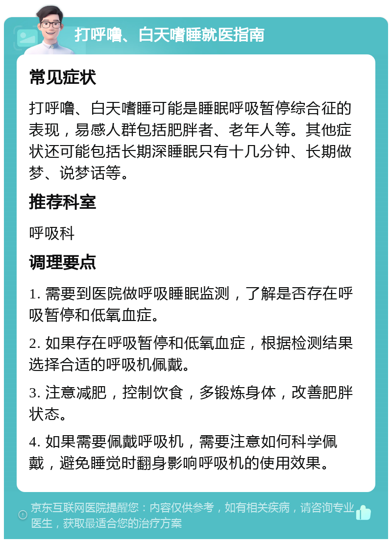 打呼噜、白天嗜睡就医指南 常见症状 打呼噜、白天嗜睡可能是睡眠呼吸暂停综合征的表现，易感人群包括肥胖者、老年人等。其他症状还可能包括长期深睡眠只有十几分钟、长期做梦、说梦话等。 推荐科室 呼吸科 调理要点 1. 需要到医院做呼吸睡眠监测，了解是否存在呼吸暂停和低氧血症。 2. 如果存在呼吸暂停和低氧血症，根据检测结果选择合适的呼吸机佩戴。 3. 注意减肥，控制饮食，多锻炼身体，改善肥胖状态。 4. 如果需要佩戴呼吸机，需要注意如何科学佩戴，避免睡觉时翻身影响呼吸机的使用效果。