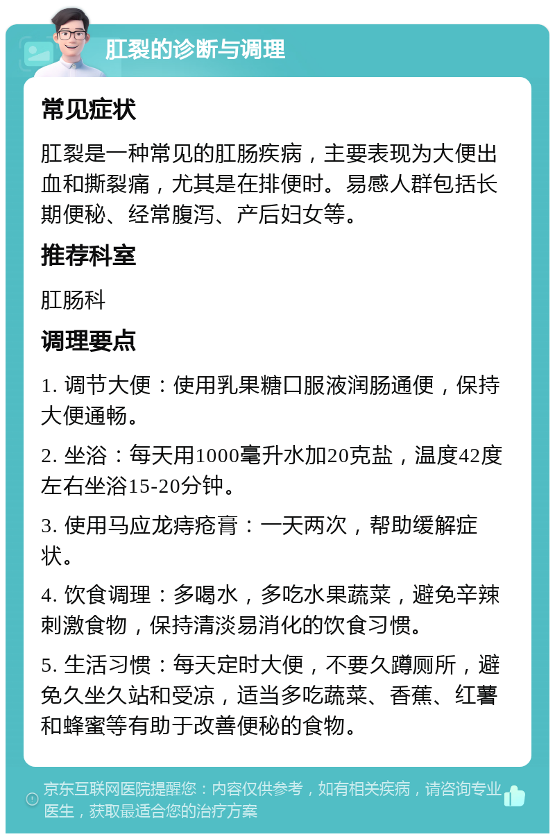 肛裂的诊断与调理 常见症状 肛裂是一种常见的肛肠疾病，主要表现为大便出血和撕裂痛，尤其是在排便时。易感人群包括长期便秘、经常腹泻、产后妇女等。 推荐科室 肛肠科 调理要点 1. 调节大便：使用乳果糖口服液润肠通便，保持大便通畅。 2. 坐浴：每天用1000毫升水加20克盐，温度42度左右坐浴15-20分钟。 3. 使用马应龙痔疮膏：一天两次，帮助缓解症状。 4. 饮食调理：多喝水，多吃水果蔬菜，避免辛辣刺激食物，保持清淡易消化的饮食习惯。 5. 生活习惯：每天定时大便，不要久蹲厕所，避免久坐久站和受凉，适当多吃蔬菜、香蕉、红薯和蜂蜜等有助于改善便秘的食物。