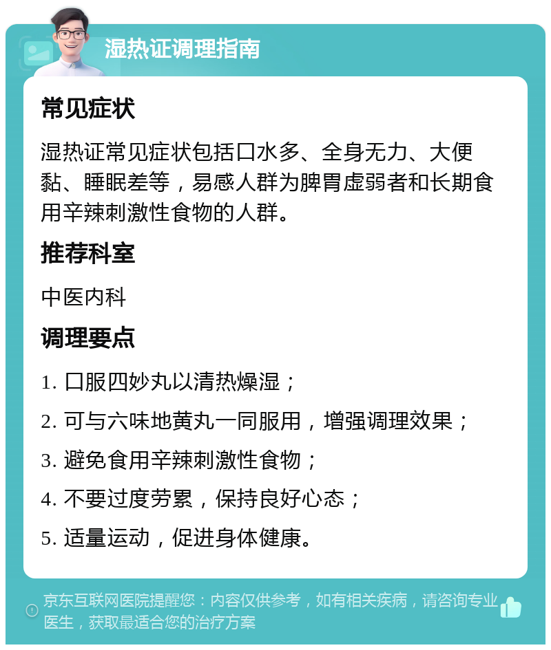 湿热证调理指南 常见症状 湿热证常见症状包括口水多、全身无力、大便黏、睡眠差等，易感人群为脾胃虚弱者和长期食用辛辣刺激性食物的人群。 推荐科室 中医内科 调理要点 1. 口服四妙丸以清热燥湿； 2. 可与六味地黄丸一同服用，增强调理效果； 3. 避免食用辛辣刺激性食物； 4. 不要过度劳累，保持良好心态； 5. 适量运动，促进身体健康。