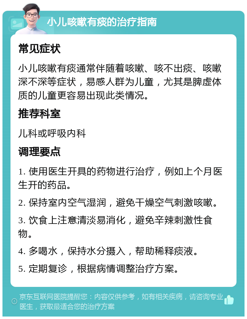 小儿咳嗽有痰的治疗指南 常见症状 小儿咳嗽有痰通常伴随着咳嗽、咳不出痰、咳嗽深不深等症状，易感人群为儿童，尤其是脾虚体质的儿童更容易出现此类情况。 推荐科室 儿科或呼吸内科 调理要点 1. 使用医生开具的药物进行治疗，例如上个月医生开的药品。 2. 保持室内空气湿润，避免干燥空气刺激咳嗽。 3. 饮食上注意清淡易消化，避免辛辣刺激性食物。 4. 多喝水，保持水分摄入，帮助稀释痰液。 5. 定期复诊，根据病情调整治疗方案。