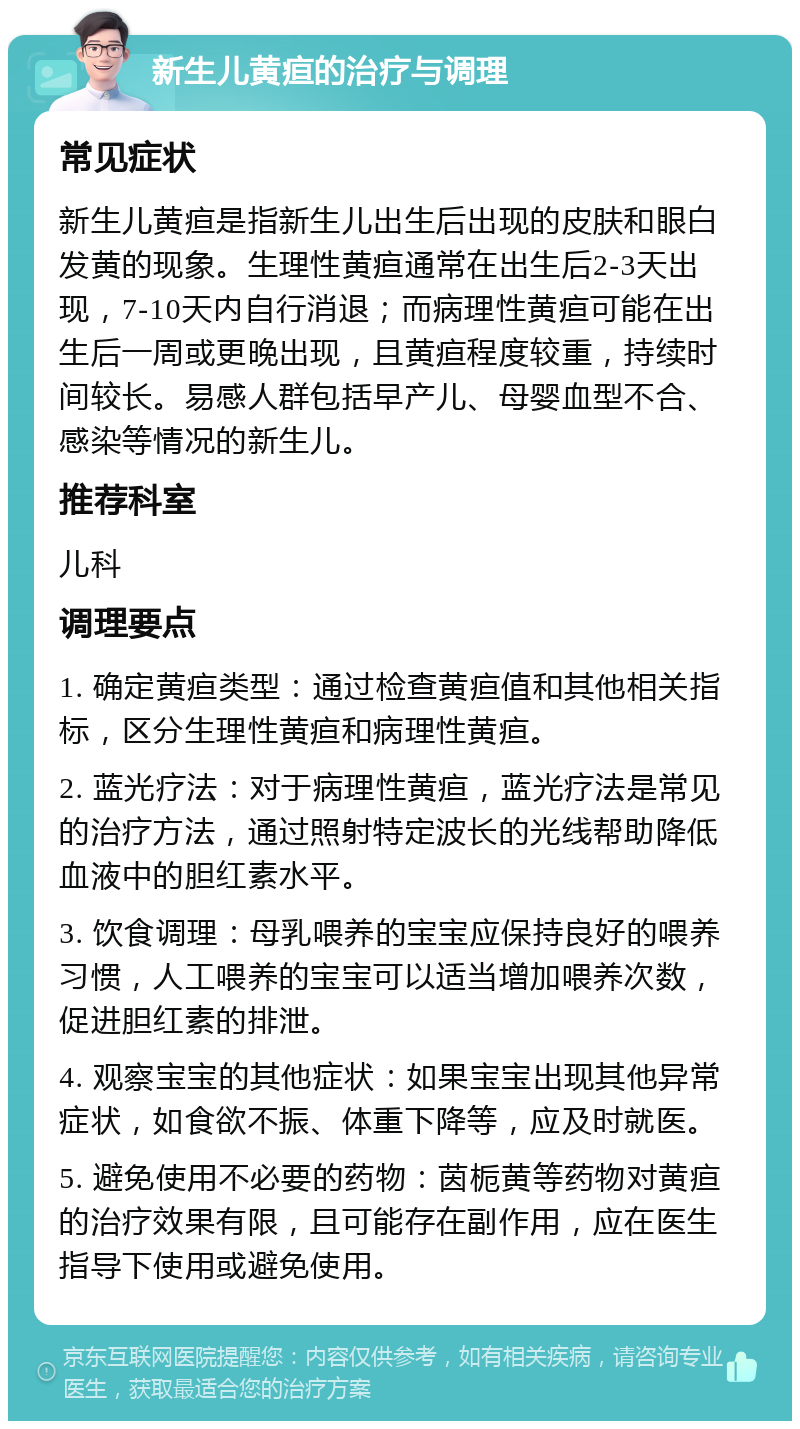 新生儿黄疸的治疗与调理 常见症状 新生儿黄疸是指新生儿出生后出现的皮肤和眼白发黄的现象。生理性黄疸通常在出生后2-3天出现，7-10天内自行消退；而病理性黄疸可能在出生后一周或更晚出现，且黄疸程度较重，持续时间较长。易感人群包括早产儿、母婴血型不合、感染等情况的新生儿。 推荐科室 儿科 调理要点 1. 确定黄疸类型：通过检查黄疸值和其他相关指标，区分生理性黄疸和病理性黄疸。 2. 蓝光疗法：对于病理性黄疸，蓝光疗法是常见的治疗方法，通过照射特定波长的光线帮助降低血液中的胆红素水平。 3. 饮食调理：母乳喂养的宝宝应保持良好的喂养习惯，人工喂养的宝宝可以适当增加喂养次数，促进胆红素的排泄。 4. 观察宝宝的其他症状：如果宝宝出现其他异常症状，如食欲不振、体重下降等，应及时就医。 5. 避免使用不必要的药物：茵栀黄等药物对黄疸的治疗效果有限，且可能存在副作用，应在医生指导下使用或避免使用。