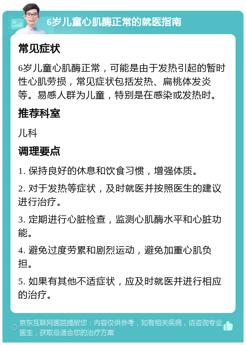 6岁儿童心肌酶正常的就医指南 常见症状 6岁儿童心肌酶正常，可能是由于发热引起的暂时性心肌劳损，常见症状包括发热、扁桃体发炎等。易感人群为儿童，特别是在感染或发热时。 推荐科室 儿科 调理要点 1. 保持良好的休息和饮食习惯，增强体质。 2. 对于发热等症状，及时就医并按照医生的建议进行治疗。 3. 定期进行心脏检查，监测心肌酶水平和心脏功能。 4. 避免过度劳累和剧烈运动，避免加重心肌负担。 5. 如果有其他不适症状，应及时就医并进行相应的治疗。