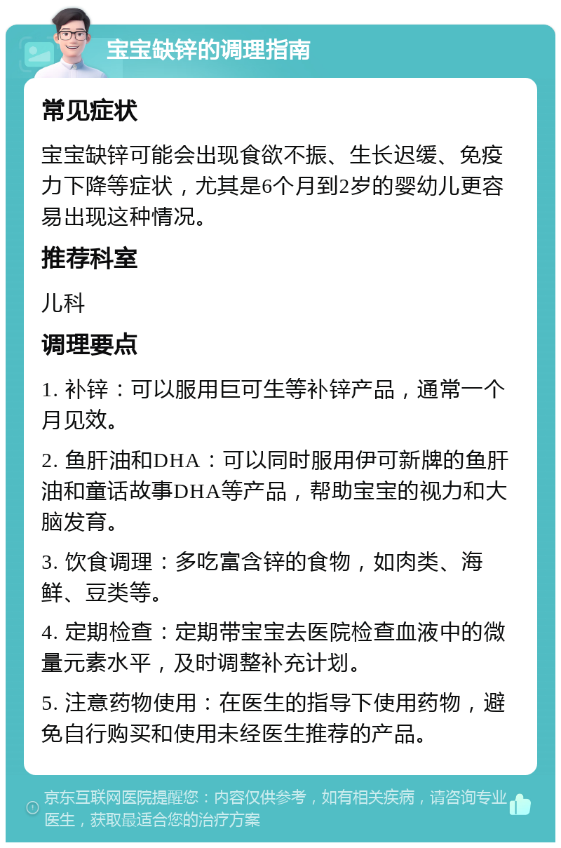 宝宝缺锌的调理指南 常见症状 宝宝缺锌可能会出现食欲不振、生长迟缓、免疫力下降等症状，尤其是6个月到2岁的婴幼儿更容易出现这种情况。 推荐科室 儿科 调理要点 1. 补锌：可以服用巨可生等补锌产品，通常一个月见效。 2. 鱼肝油和DHA：可以同时服用伊可新牌的鱼肝油和童话故事DHA等产品，帮助宝宝的视力和大脑发育。 3. 饮食调理：多吃富含锌的食物，如肉类、海鲜、豆类等。 4. 定期检查：定期带宝宝去医院检查血液中的微量元素水平，及时调整补充计划。 5. 注意药物使用：在医生的指导下使用药物，避免自行购买和使用未经医生推荐的产品。