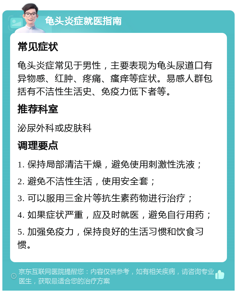 龟头炎症就医指南 常见症状 龟头炎症常见于男性，主要表现为龟头尿道口有异物感、红肿、疼痛、瘙痒等症状。易感人群包括有不洁性生活史、免疫力低下者等。 推荐科室 泌尿外科或皮肤科 调理要点 1. 保持局部清洁干燥，避免使用刺激性洗液； 2. 避免不洁性生活，使用安全套； 3. 可以服用三金片等抗生素药物进行治疗； 4. 如果症状严重，应及时就医，避免自行用药； 5. 加强免疫力，保持良好的生活习惯和饮食习惯。