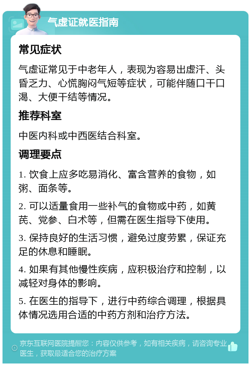 气虚证就医指南 常见症状 气虚证常见于中老年人，表现为容易出虚汗、头昏乏力、心慌胸闷气短等症状，可能伴随口干口渴、大便干结等情况。 推荐科室 中医内科或中西医结合科室。 调理要点 1. 饮食上应多吃易消化、富含营养的食物，如粥、面条等。 2. 可以适量食用一些补气的食物或中药，如黄芪、党参、白术等，但需在医生指导下使用。 3. 保持良好的生活习惯，避免过度劳累，保证充足的休息和睡眠。 4. 如果有其他慢性疾病，应积极治疗和控制，以减轻对身体的影响。 5. 在医生的指导下，进行中药综合调理，根据具体情况选用合适的中药方剂和治疗方法。