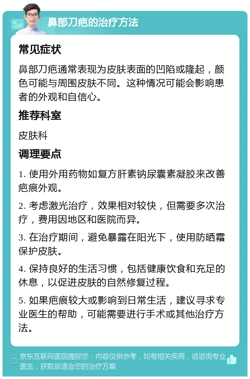 鼻部刀疤的治疗方法 常见症状 鼻部刀疤通常表现为皮肤表面的凹陷或隆起，颜色可能与周围皮肤不同。这种情况可能会影响患者的外观和自信心。 推荐科室 皮肤科 调理要点 1. 使用外用药物如复方肝素钠尿囊素凝胶来改善疤痕外观。 2. 考虑激光治疗，效果相对较快，但需要多次治疗，费用因地区和医院而异。 3. 在治疗期间，避免暴露在阳光下，使用防晒霜保护皮肤。 4. 保持良好的生活习惯，包括健康饮食和充足的休息，以促进皮肤的自然修复过程。 5. 如果疤痕较大或影响到日常生活，建议寻求专业医生的帮助，可能需要进行手术或其他治疗方法。