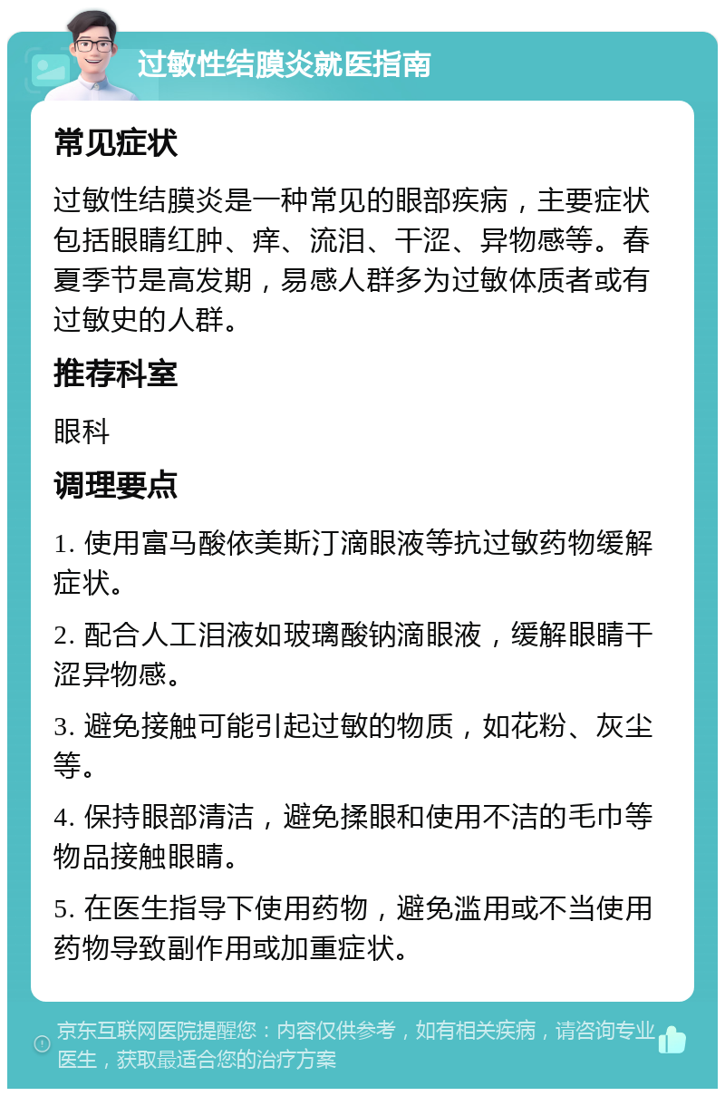 过敏性结膜炎就医指南 常见症状 过敏性结膜炎是一种常见的眼部疾病，主要症状包括眼睛红肿、痒、流泪、干涩、异物感等。春夏季节是高发期，易感人群多为过敏体质者或有过敏史的人群。 推荐科室 眼科 调理要点 1. 使用富马酸依美斯汀滴眼液等抗过敏药物缓解症状。 2. 配合人工泪液如玻璃酸钠滴眼液，缓解眼睛干涩异物感。 3. 避免接触可能引起过敏的物质，如花粉、灰尘等。 4. 保持眼部清洁，避免揉眼和使用不洁的毛巾等物品接触眼睛。 5. 在医生指导下使用药物，避免滥用或不当使用药物导致副作用或加重症状。