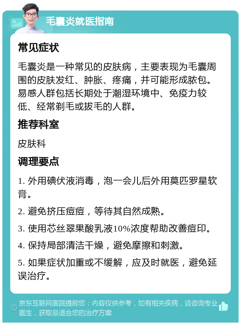 毛囊炎就医指南 常见症状 毛囊炎是一种常见的皮肤病，主要表现为毛囊周围的皮肤发红、肿胀、疼痛，并可能形成脓包。易感人群包括长期处于潮湿环境中、免疫力较低、经常剃毛或拔毛的人群。 推荐科室 皮肤科 调理要点 1. 外用碘伏液消毒，泡一会儿后外用莫匹罗星软膏。 2. 避免挤压痘痘，等待其自然成熟。 3. 使用芯丝翠果酸乳液10%浓度帮助改善痘印。 4. 保持局部清洁干燥，避免摩擦和刺激。 5. 如果症状加重或不缓解，应及时就医，避免延误治疗。