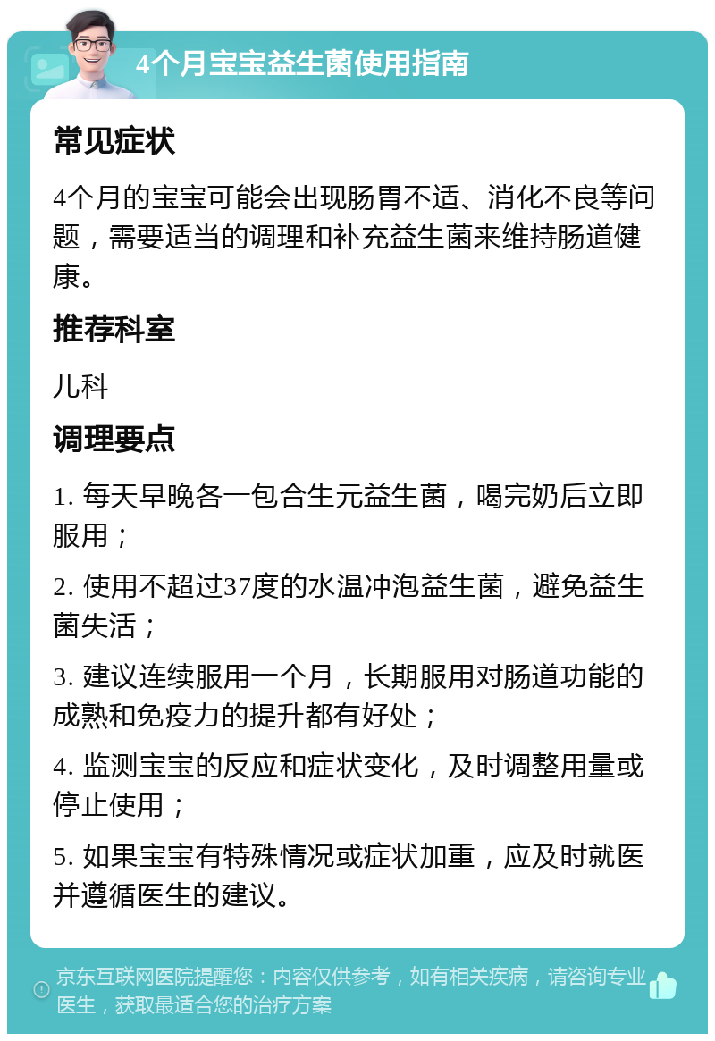 4个月宝宝益生菌使用指南 常见症状 4个月的宝宝可能会出现肠胃不适、消化不良等问题，需要适当的调理和补充益生菌来维持肠道健康。 推荐科室 儿科 调理要点 1. 每天早晚各一包合生元益生菌，喝完奶后立即服用； 2. 使用不超过37度的水温冲泡益生菌，避免益生菌失活； 3. 建议连续服用一个月，长期服用对肠道功能的成熟和免疫力的提升都有好处； 4. 监测宝宝的反应和症状变化，及时调整用量或停止使用； 5. 如果宝宝有特殊情况或症状加重，应及时就医并遵循医生的建议。