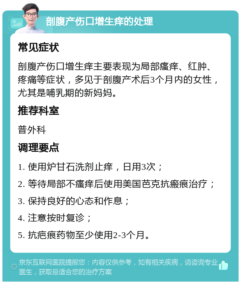 剖腹产伤口增生痒的处理 常见症状 剖腹产伤口增生痒主要表现为局部瘙痒、红肿、疼痛等症状，多见于剖腹产术后3个月内的女性，尤其是哺乳期的新妈妈。 推荐科室 普外科 调理要点 1. 使用炉甘石洗剂止痒，日用3次； 2. 等待局部不瘙痒后使用美国芭克抗瘢痕治疗； 3. 保持良好的心态和作息； 4. 注意按时复诊； 5. 抗疤痕药物至少使用2-3个月。