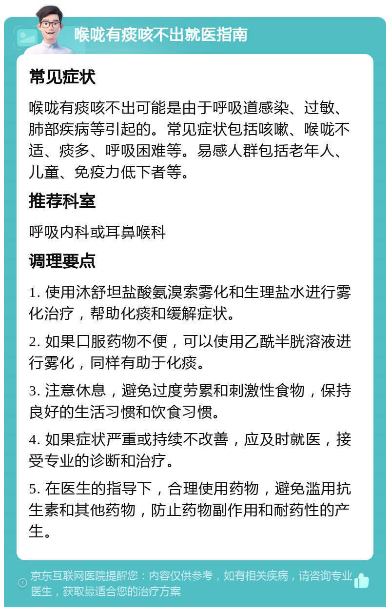 喉咙有痰咳不出就医指南 常见症状 喉咙有痰咳不出可能是由于呼吸道感染、过敏、肺部疾病等引起的。常见症状包括咳嗽、喉咙不适、痰多、呼吸困难等。易感人群包括老年人、儿童、免疫力低下者等。 推荐科室 呼吸内科或耳鼻喉科 调理要点 1. 使用沐舒坦盐酸氨溴索雾化和生理盐水进行雾化治疗，帮助化痰和缓解症状。 2. 如果口服药物不便，可以使用乙酰半胱溶液进行雾化，同样有助于化痰。 3. 注意休息，避免过度劳累和刺激性食物，保持良好的生活习惯和饮食习惯。 4. 如果症状严重或持续不改善，应及时就医，接受专业的诊断和治疗。 5. 在医生的指导下，合理使用药物，避免滥用抗生素和其他药物，防止药物副作用和耐药性的产生。