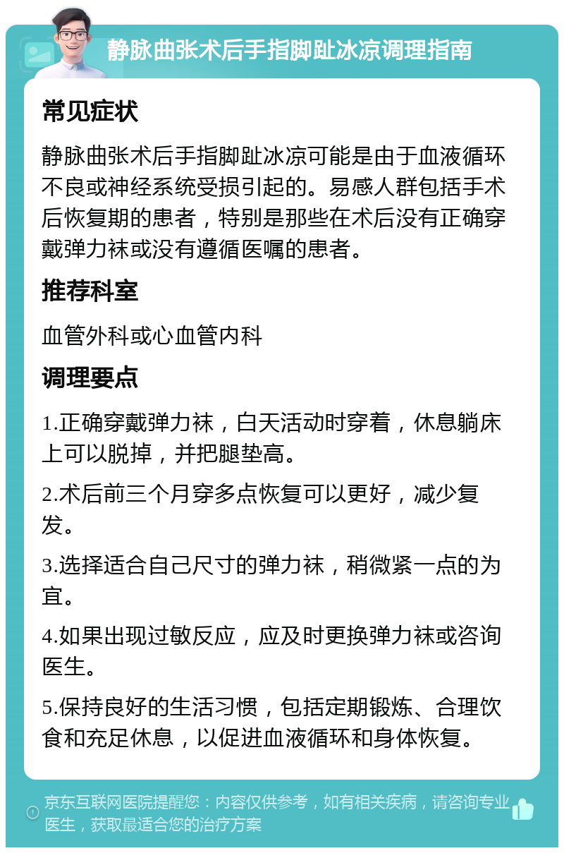 静脉曲张术后手指脚趾冰凉调理指南 常见症状 静脉曲张术后手指脚趾冰凉可能是由于血液循环不良或神经系统受损引起的。易感人群包括手术后恢复期的患者，特别是那些在术后没有正确穿戴弹力袜或没有遵循医嘱的患者。 推荐科室 血管外科或心血管内科 调理要点 1.正确穿戴弹力袜，白天活动时穿着，休息躺床上可以脱掉，并把腿垫高。 2.术后前三个月穿多点恢复可以更好，减少复发。 3.选择适合自己尺寸的弹力袜，稍微紧一点的为宜。 4.如果出现过敏反应，应及时更换弹力袜或咨询医生。 5.保持良好的生活习惯，包括定期锻炼、合理饮食和充足休息，以促进血液循环和身体恢复。