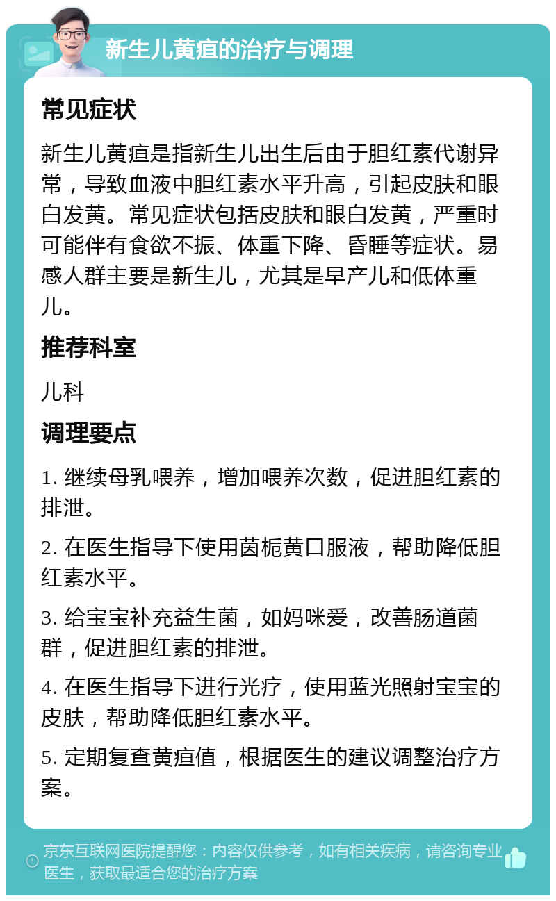 新生儿黄疸的治疗与调理 常见症状 新生儿黄疸是指新生儿出生后由于胆红素代谢异常，导致血液中胆红素水平升高，引起皮肤和眼白发黄。常见症状包括皮肤和眼白发黄，严重时可能伴有食欲不振、体重下降、昏睡等症状。易感人群主要是新生儿，尤其是早产儿和低体重儿。 推荐科室 儿科 调理要点 1. 继续母乳喂养，增加喂养次数，促进胆红素的排泄。 2. 在医生指导下使用茵栀黄口服液，帮助降低胆红素水平。 3. 给宝宝补充益生菌，如妈咪爱，改善肠道菌群，促进胆红素的排泄。 4. 在医生指导下进行光疗，使用蓝光照射宝宝的皮肤，帮助降低胆红素水平。 5. 定期复查黄疸值，根据医生的建议调整治疗方案。