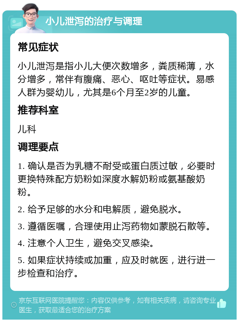 小儿泄泻的治疗与调理 常见症状 小儿泄泻是指小儿大便次数增多，粪质稀薄，水分增多，常伴有腹痛、恶心、呕吐等症状。易感人群为婴幼儿，尤其是6个月至2岁的儿童。 推荐科室 儿科 调理要点 1. 确认是否为乳糖不耐受或蛋白质过敏，必要时更换特殊配方奶粉如深度水解奶粉或氨基酸奶粉。 2. 给予足够的水分和电解质，避免脱水。 3. 遵循医嘱，合理使用止泻药物如蒙脱石散等。 4. 注意个人卫生，避免交叉感染。 5. 如果症状持续或加重，应及时就医，进行进一步检查和治疗。