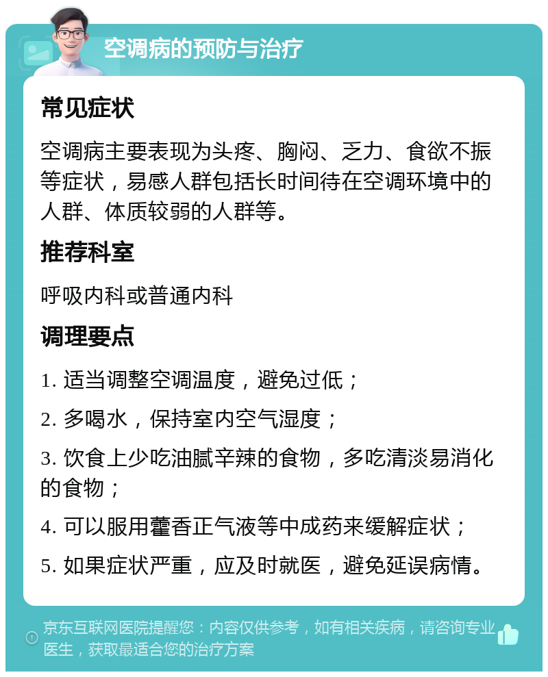 空调病的预防与治疗 常见症状 空调病主要表现为头疼、胸闷、乏力、食欲不振等症状，易感人群包括长时间待在空调环境中的人群、体质较弱的人群等。 推荐科室 呼吸内科或普通内科 调理要点 1. 适当调整空调温度，避免过低； 2. 多喝水，保持室内空气湿度； 3. 饮食上少吃油腻辛辣的食物，多吃清淡易消化的食物； 4. 可以服用藿香正气液等中成药来缓解症状； 5. 如果症状严重，应及时就医，避免延误病情。