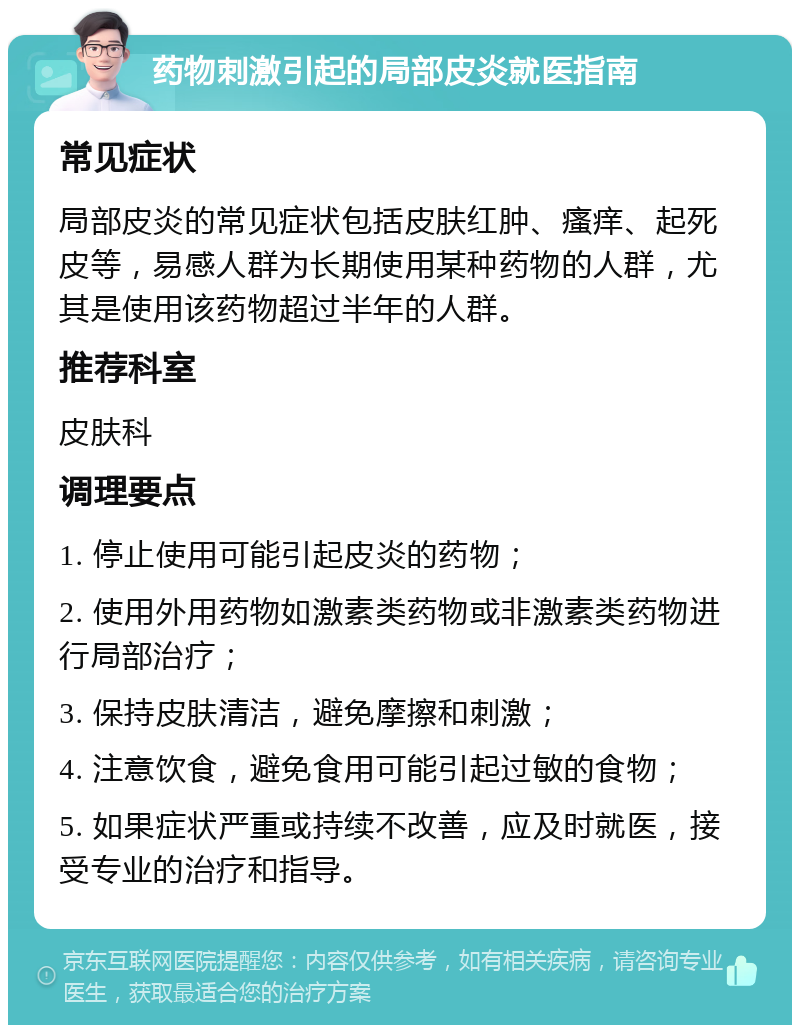 药物刺激引起的局部皮炎就医指南 常见症状 局部皮炎的常见症状包括皮肤红肿、瘙痒、起死皮等，易感人群为长期使用某种药物的人群，尤其是使用该药物超过半年的人群。 推荐科室 皮肤科 调理要点 1. 停止使用可能引起皮炎的药物； 2. 使用外用药物如激素类药物或非激素类药物进行局部治疗； 3. 保持皮肤清洁，避免摩擦和刺激； 4. 注意饮食，避免食用可能引起过敏的食物； 5. 如果症状严重或持续不改善，应及时就医，接受专业的治疗和指导。