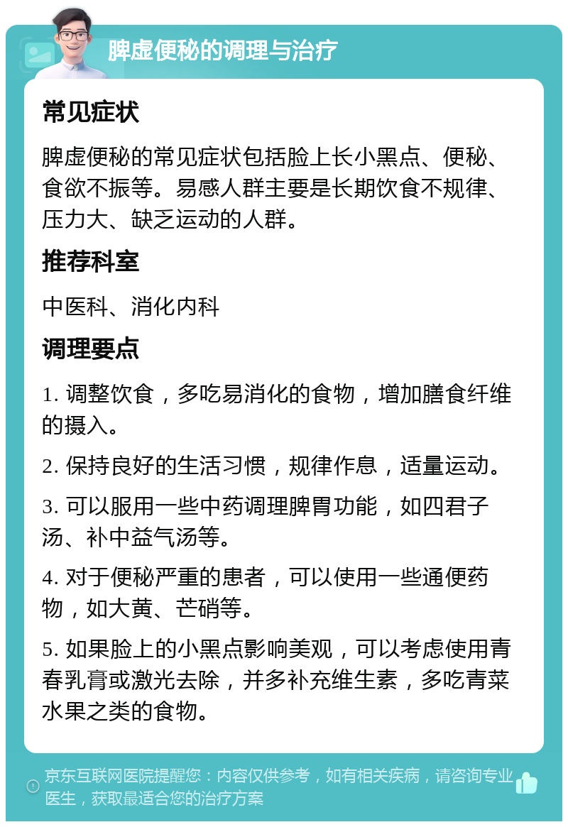 脾虚便秘的调理与治疗 常见症状 脾虚便秘的常见症状包括脸上长小黑点、便秘、食欲不振等。易感人群主要是长期饮食不规律、压力大、缺乏运动的人群。 推荐科室 中医科、消化内科 调理要点 1. 调整饮食，多吃易消化的食物，增加膳食纤维的摄入。 2. 保持良好的生活习惯，规律作息，适量运动。 3. 可以服用一些中药调理脾胃功能，如四君子汤、补中益气汤等。 4. 对于便秘严重的患者，可以使用一些通便药物，如大黄、芒硝等。 5. 如果脸上的小黑点影响美观，可以考虑使用青春乳膏或激光去除，并多补充维生素，多吃青菜水果之类的食物。