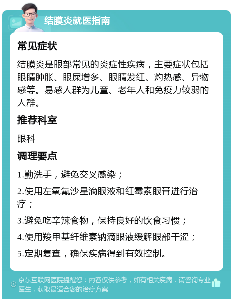 结膜炎就医指南 常见症状 结膜炎是眼部常见的炎症性疾病，主要症状包括眼睛肿胀、眼屎增多、眼睛发红、灼热感、异物感等。易感人群为儿童、老年人和免疫力较弱的人群。 推荐科室 眼科 调理要点 1.勤洗手，避免交叉感染； 2.使用左氧氟沙星滴眼液和红霉素眼膏进行治疗； 3.避免吃辛辣食物，保持良好的饮食习惯； 4.使用羧甲基纤维素钠滴眼液缓解眼部干涩； 5.定期复查，确保疾病得到有效控制。