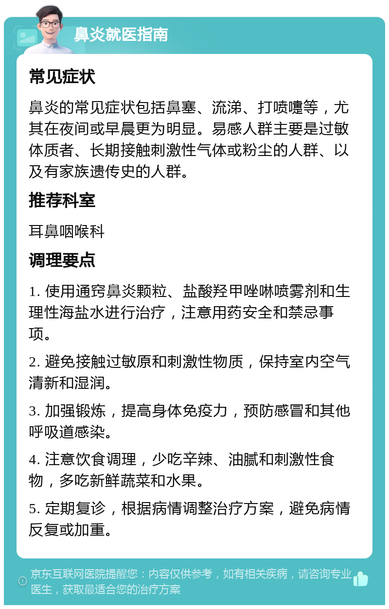 鼻炎就医指南 常见症状 鼻炎的常见症状包括鼻塞、流涕、打喷嚏等，尤其在夜间或早晨更为明显。易感人群主要是过敏体质者、长期接触刺激性气体或粉尘的人群、以及有家族遗传史的人群。 推荐科室 耳鼻咽喉科 调理要点 1. 使用通窍鼻炎颗粒、盐酸羟甲唑啉喷雾剂和生理性海盐水进行治疗，注意用药安全和禁忌事项。 2. 避免接触过敏原和刺激性物质，保持室内空气清新和湿润。 3. 加强锻炼，提高身体免疫力，预防感冒和其他呼吸道感染。 4. 注意饮食调理，少吃辛辣、油腻和刺激性食物，多吃新鲜蔬菜和水果。 5. 定期复诊，根据病情调整治疗方案，避免病情反复或加重。