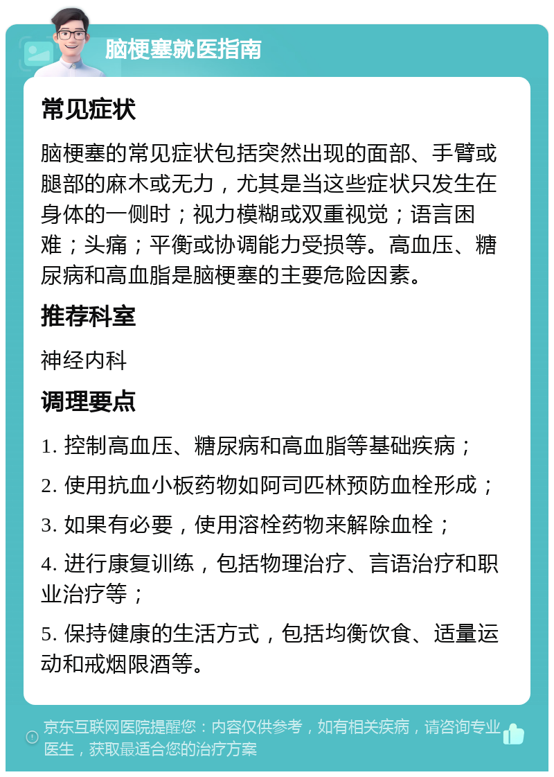 脑梗塞就医指南 常见症状 脑梗塞的常见症状包括突然出现的面部、手臂或腿部的麻木或无力，尤其是当这些症状只发生在身体的一侧时；视力模糊或双重视觉；语言困难；头痛；平衡或协调能力受损等。高血压、糖尿病和高血脂是脑梗塞的主要危险因素。 推荐科室 神经内科 调理要点 1. 控制高血压、糖尿病和高血脂等基础疾病； 2. 使用抗血小板药物如阿司匹林预防血栓形成； 3. 如果有必要，使用溶栓药物来解除血栓； 4. 进行康复训练，包括物理治疗、言语治疗和职业治疗等； 5. 保持健康的生活方式，包括均衡饮食、适量运动和戒烟限酒等。