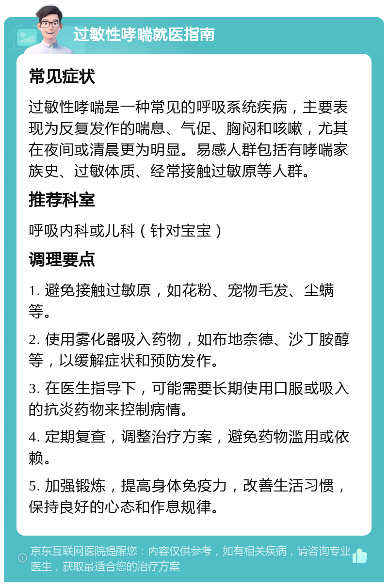 过敏性哮喘就医指南 常见症状 过敏性哮喘是一种常见的呼吸系统疾病，主要表现为反复发作的喘息、气促、胸闷和咳嗽，尤其在夜间或清晨更为明显。易感人群包括有哮喘家族史、过敏体质、经常接触过敏原等人群。 推荐科室 呼吸内科或儿科（针对宝宝） 调理要点 1. 避免接触过敏原，如花粉、宠物毛发、尘螨等。 2. 使用雾化器吸入药物，如布地奈德、沙丁胺醇等，以缓解症状和预防发作。 3. 在医生指导下，可能需要长期使用口服或吸入的抗炎药物来控制病情。 4. 定期复查，调整治疗方案，避免药物滥用或依赖。 5. 加强锻炼，提高身体免疫力，改善生活习惯，保持良好的心态和作息规律。