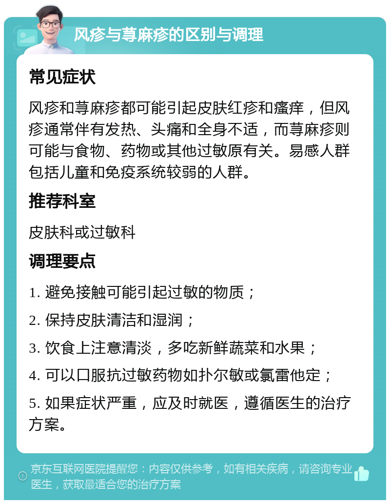 风疹与荨麻疹的区别与调理 常见症状 风疹和荨麻疹都可能引起皮肤红疹和瘙痒，但风疹通常伴有发热、头痛和全身不适，而荨麻疹则可能与食物、药物或其他过敏原有关。易感人群包括儿童和免疫系统较弱的人群。 推荐科室 皮肤科或过敏科 调理要点 1. 避免接触可能引起过敏的物质； 2. 保持皮肤清洁和湿润； 3. 饮食上注意清淡，多吃新鲜蔬菜和水果； 4. 可以口服抗过敏药物如扑尔敏或氯雷他定； 5. 如果症状严重，应及时就医，遵循医生的治疗方案。