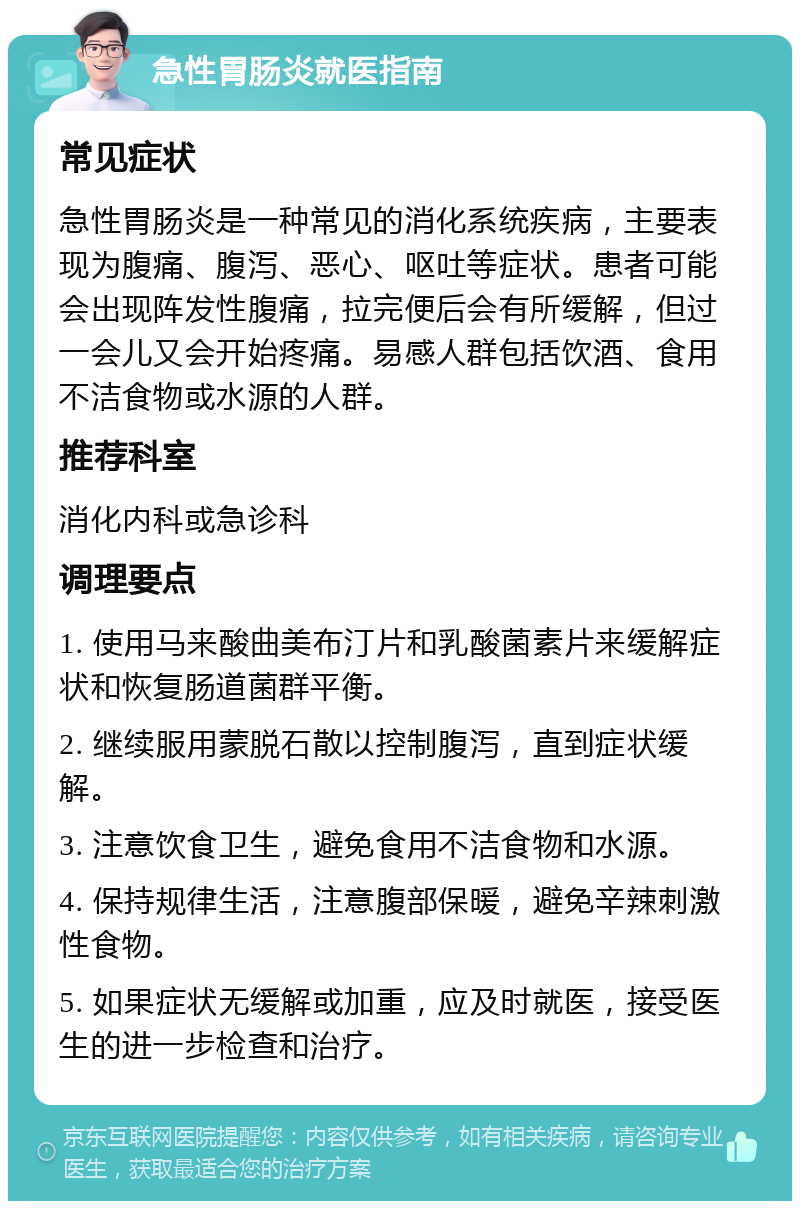 急性胃肠炎就医指南 常见症状 急性胃肠炎是一种常见的消化系统疾病，主要表现为腹痛、腹泻、恶心、呕吐等症状。患者可能会出现阵发性腹痛，拉完便后会有所缓解，但过一会儿又会开始疼痛。易感人群包括饮酒、食用不洁食物或水源的人群。 推荐科室 消化内科或急诊科 调理要点 1. 使用马来酸曲美布汀片和乳酸菌素片来缓解症状和恢复肠道菌群平衡。 2. 继续服用蒙脱石散以控制腹泻，直到症状缓解。 3. 注意饮食卫生，避免食用不洁食物和水源。 4. 保持规律生活，注意腹部保暖，避免辛辣刺激性食物。 5. 如果症状无缓解或加重，应及时就医，接受医生的进一步检查和治疗。