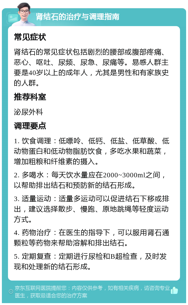 肾结石的治疗与调理指南 常见症状 肾结石的常见症状包括剧烈的腰部或腹部疼痛、恶心、呕吐、尿频、尿急、尿痛等。易感人群主要是40岁以上的成年人，尤其是男性和有家族史的人群。 推荐科室 泌尿外科 调理要点 1. 饮食调理：低嘌呤、低钙、低盐、低草酸、低动物蛋白和低动物脂肪饮食，多吃水果和蔬菜，增加粗粮和纤维素的摄入。 2. 多喝水：每天饮水量应在2000~3000ml之间，以帮助排出结石和预防新的结石形成。 3. 适量运动：适量多运动可以促进结石下移或排出，建议选择散步、慢跑、原地跳绳等轻度运动方式。 4. 药物治疗：在医生的指导下，可以服用肾石通颗粒等药物来帮助溶解和排出结石。 5. 定期复查：定期进行尿检和B超检查，及时发现和处理新的结石形成。