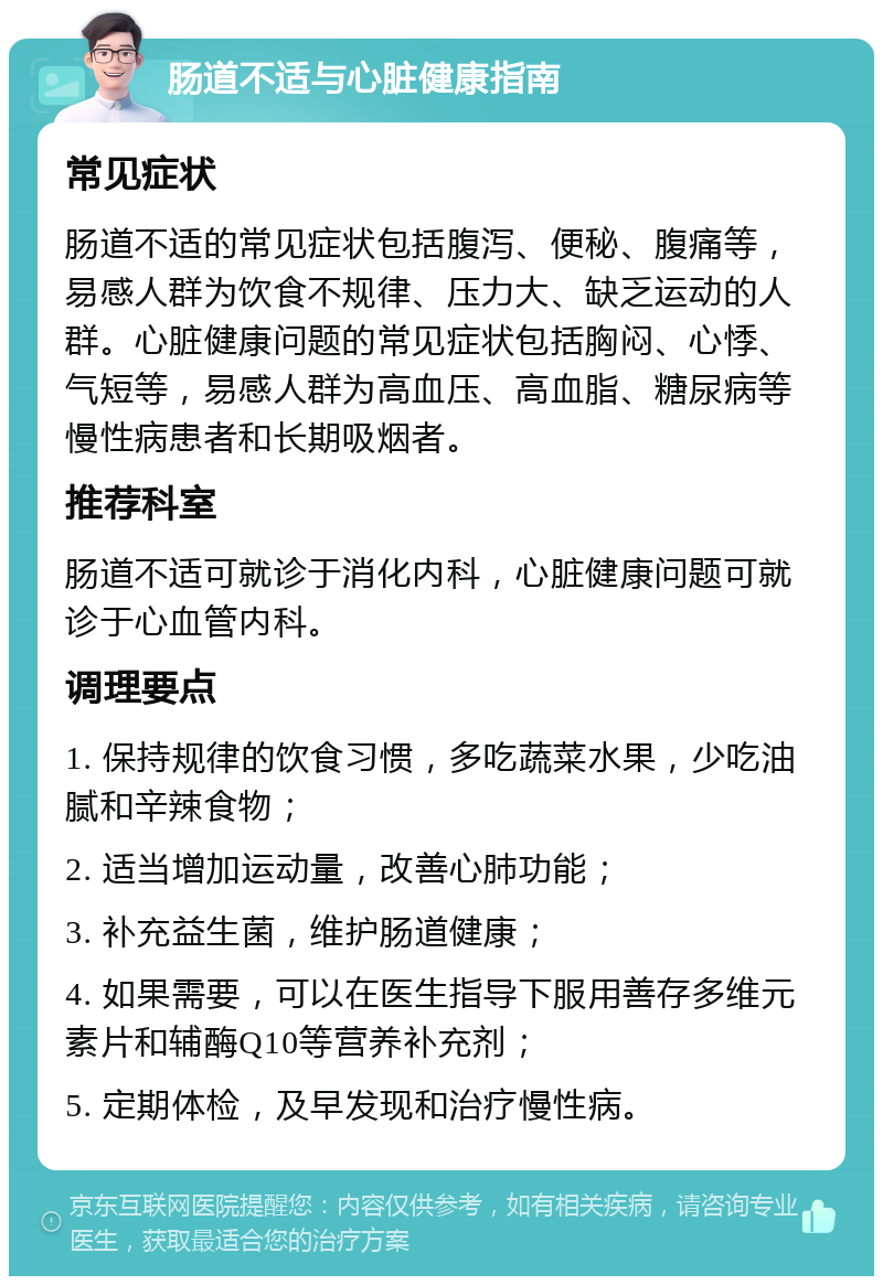 肠道不适与心脏健康指南 常见症状 肠道不适的常见症状包括腹泻、便秘、腹痛等，易感人群为饮食不规律、压力大、缺乏运动的人群。心脏健康问题的常见症状包括胸闷、心悸、气短等，易感人群为高血压、高血脂、糖尿病等慢性病患者和长期吸烟者。 推荐科室 肠道不适可就诊于消化内科，心脏健康问题可就诊于心血管内科。 调理要点 1. 保持规律的饮食习惯，多吃蔬菜水果，少吃油腻和辛辣食物； 2. 适当增加运动量，改善心肺功能； 3. 补充益生菌，维护肠道健康； 4. 如果需要，可以在医生指导下服用善存多维元素片和辅酶Q10等营养补充剂； 5. 定期体检，及早发现和治疗慢性病。