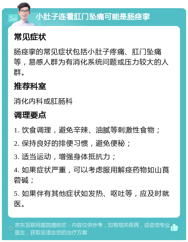 小肚子连着肛门坠痛可能是肠痉挛 常见症状 肠痉挛的常见症状包括小肚子疼痛、肛门坠痛等，易感人群为有消化系统问题或压力较大的人群。 推荐科室 消化内科或肛肠科 调理要点 1. 饮食调理，避免辛辣、油腻等刺激性食物； 2. 保持良好的排便习惯，避免便秘； 3. 适当运动，增强身体抵抗力； 4. 如果症状严重，可以考虑服用解痉药物如山莨菪碱； 5. 如果伴有其他症状如发热、呕吐等，应及时就医。