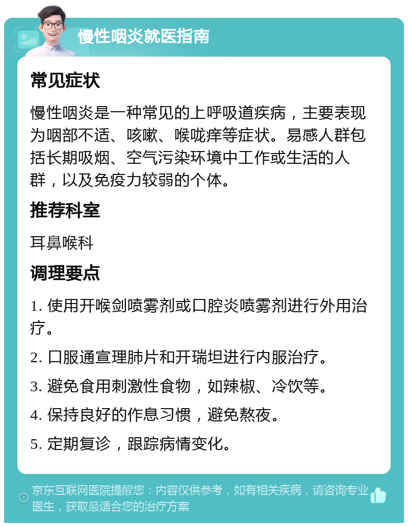 慢性咽炎就医指南 常见症状 慢性咽炎是一种常见的上呼吸道疾病，主要表现为咽部不适、咳嗽、喉咙痒等症状。易感人群包括长期吸烟、空气污染环境中工作或生活的人群，以及免疫力较弱的个体。 推荐科室 耳鼻喉科 调理要点 1. 使用开喉剑喷雾剂或口腔炎喷雾剂进行外用治疗。 2. 口服通宣理肺片和开瑞坦进行内服治疗。 3. 避免食用刺激性食物，如辣椒、冷饮等。 4. 保持良好的作息习惯，避免熬夜。 5. 定期复诊，跟踪病情变化。