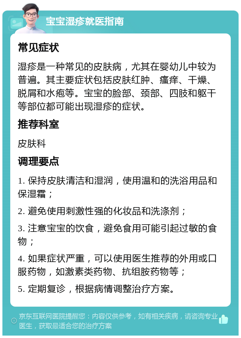 宝宝湿疹就医指南 常见症状 湿疹是一种常见的皮肤病，尤其在婴幼儿中较为普遍。其主要症状包括皮肤红肿、瘙痒、干燥、脱屑和水疱等。宝宝的脸部、颈部、四肢和躯干等部位都可能出现湿疹的症状。 推荐科室 皮肤科 调理要点 1. 保持皮肤清洁和湿润，使用温和的洗浴用品和保湿霜； 2. 避免使用刺激性强的化妆品和洗涤剂； 3. 注意宝宝的饮食，避免食用可能引起过敏的食物； 4. 如果症状严重，可以使用医生推荐的外用或口服药物，如激素类药物、抗组胺药物等； 5. 定期复诊，根据病情调整治疗方案。