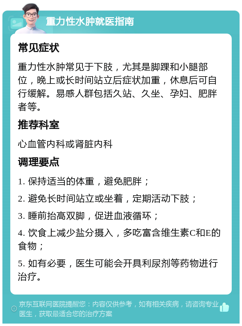 重力性水肿就医指南 常见症状 重力性水肿常见于下肢，尤其是脚踝和小腿部位，晚上或长时间站立后症状加重，休息后可自行缓解。易感人群包括久站、久坐、孕妇、肥胖者等。 推荐科室 心血管内科或肾脏内科 调理要点 1. 保持适当的体重，避免肥胖； 2. 避免长时间站立或坐着，定期活动下肢； 3. 睡前抬高双脚，促进血液循环； 4. 饮食上减少盐分摄入，多吃富含维生素C和E的食物； 5. 如有必要，医生可能会开具利尿剂等药物进行治疗。