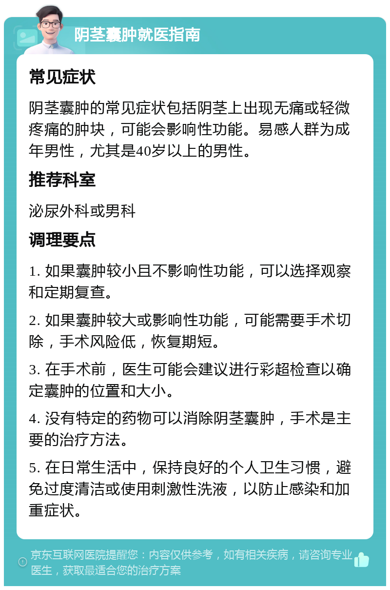 阴茎囊肿就医指南 常见症状 阴茎囊肿的常见症状包括阴茎上出现无痛或轻微疼痛的肿块，可能会影响性功能。易感人群为成年男性，尤其是40岁以上的男性。 推荐科室 泌尿外科或男科 调理要点 1. 如果囊肿较小且不影响性功能，可以选择观察和定期复查。 2. 如果囊肿较大或影响性功能，可能需要手术切除，手术风险低，恢复期短。 3. 在手术前，医生可能会建议进行彩超检查以确定囊肿的位置和大小。 4. 没有特定的药物可以消除阴茎囊肿，手术是主要的治疗方法。 5. 在日常生活中，保持良好的个人卫生习惯，避免过度清洁或使用刺激性洗液，以防止感染和加重症状。