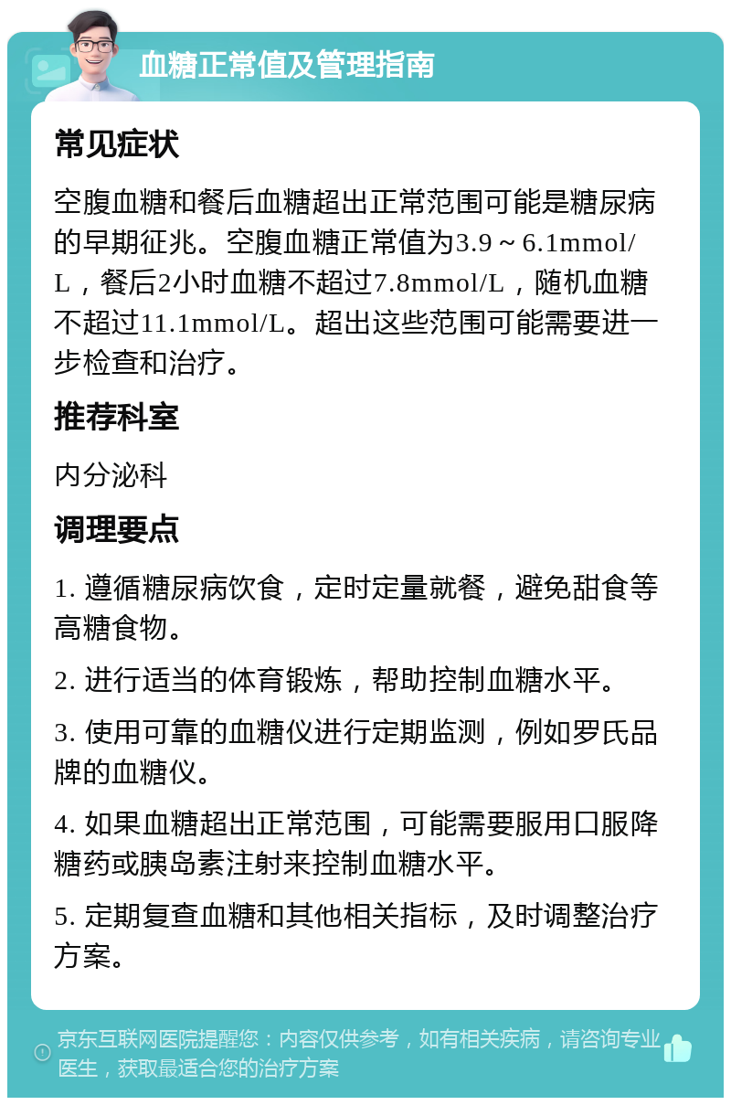 血糖正常值及管理指南 常见症状 空腹血糖和餐后血糖超出正常范围可能是糖尿病的早期征兆。空腹血糖正常值为3.9～6.1mmol/L，餐后2小时血糖不超过7.8mmol/L，随机血糖不超过11.1mmol/L。超出这些范围可能需要进一步检查和治疗。 推荐科室 内分泌科 调理要点 1. 遵循糖尿病饮食，定时定量就餐，避免甜食等高糖食物。 2. 进行适当的体育锻炼，帮助控制血糖水平。 3. 使用可靠的血糖仪进行定期监测，例如罗氏品牌的血糖仪。 4. 如果血糖超出正常范围，可能需要服用口服降糖药或胰岛素注射来控制血糖水平。 5. 定期复查血糖和其他相关指标，及时调整治疗方案。