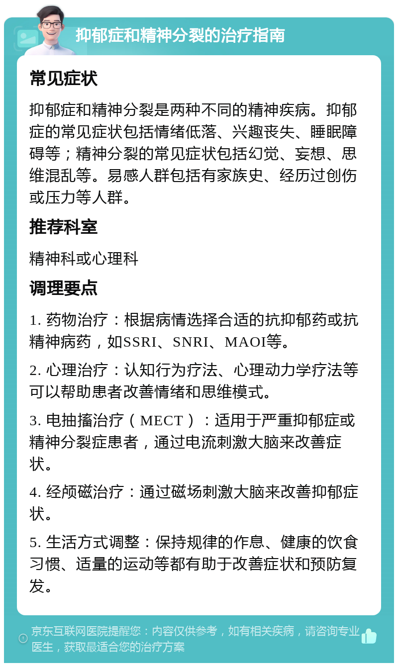 抑郁症和精神分裂的治疗指南 常见症状 抑郁症和精神分裂是两种不同的精神疾病。抑郁症的常见症状包括情绪低落、兴趣丧失、睡眠障碍等；精神分裂的常见症状包括幻觉、妄想、思维混乱等。易感人群包括有家族史、经历过创伤或压力等人群。 推荐科室 精神科或心理科 调理要点 1. 药物治疗：根据病情选择合适的抗抑郁药或抗精神病药，如SSRI、SNRI、MAOI等。 2. 心理治疗：认知行为疗法、心理动力学疗法等可以帮助患者改善情绪和思维模式。 3. 电抽搐治疗（MECT）：适用于严重抑郁症或精神分裂症患者，通过电流刺激大脑来改善症状。 4. 经颅磁治疗：通过磁场刺激大脑来改善抑郁症状。 5. 生活方式调整：保持规律的作息、健康的饮食习惯、适量的运动等都有助于改善症状和预防复发。