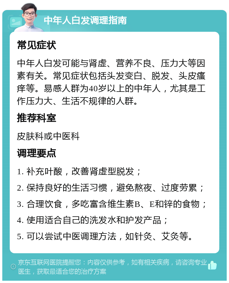 中年人白发调理指南 常见症状 中年人白发可能与肾虚、营养不良、压力大等因素有关。常见症状包括头发变白、脱发、头皮瘙痒等。易感人群为40岁以上的中年人，尤其是工作压力大、生活不规律的人群。 推荐科室 皮肤科或中医科 调理要点 1. 补充叶酸，改善肾虚型脱发； 2. 保持良好的生活习惯，避免熬夜、过度劳累； 3. 合理饮食，多吃富含维生素B、E和锌的食物； 4. 使用适合自己的洗发水和护发产品； 5. 可以尝试中医调理方法，如针灸、艾灸等。