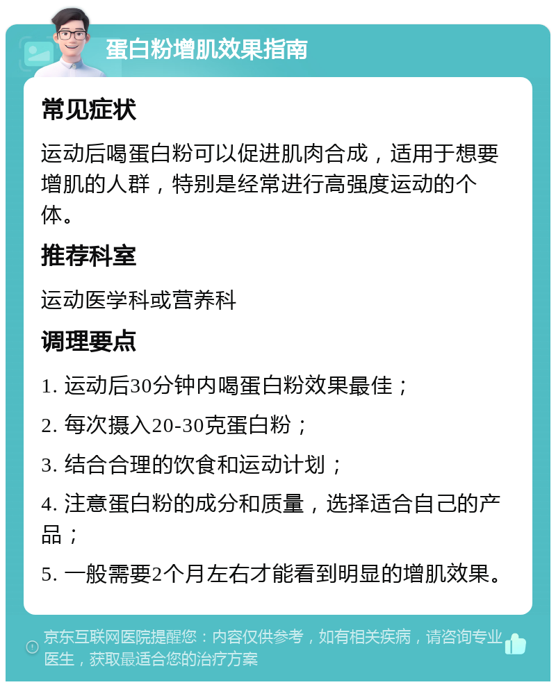 蛋白粉增肌效果指南 常见症状 运动后喝蛋白粉可以促进肌肉合成，适用于想要增肌的人群，特别是经常进行高强度运动的个体。 推荐科室 运动医学科或营养科 调理要点 1. 运动后30分钟内喝蛋白粉效果最佳； 2. 每次摄入20-30克蛋白粉； 3. 结合合理的饮食和运动计划； 4. 注意蛋白粉的成分和质量，选择适合自己的产品； 5. 一般需要2个月左右才能看到明显的增肌效果。